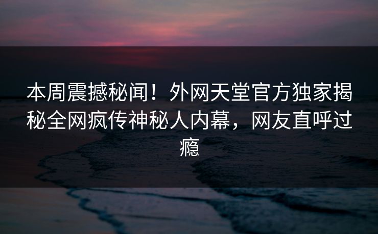 本周震撼秘闻！外网天堂官方独家揭秘全网疯传神秘人内幕，网友直呼过瘾