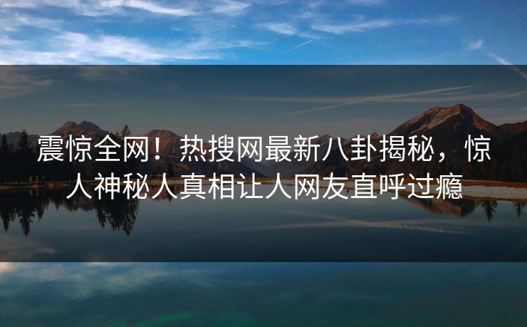 震惊全网！热搜网最新八卦揭秘，惊人神秘人真相让人网友直呼过瘾