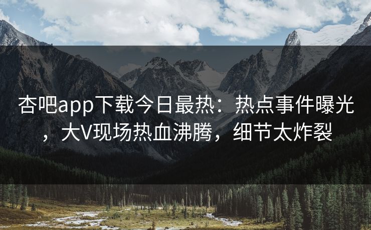杏吧app下载今日最热：热点事件曝光，大V现场热血沸腾，细节太炸裂