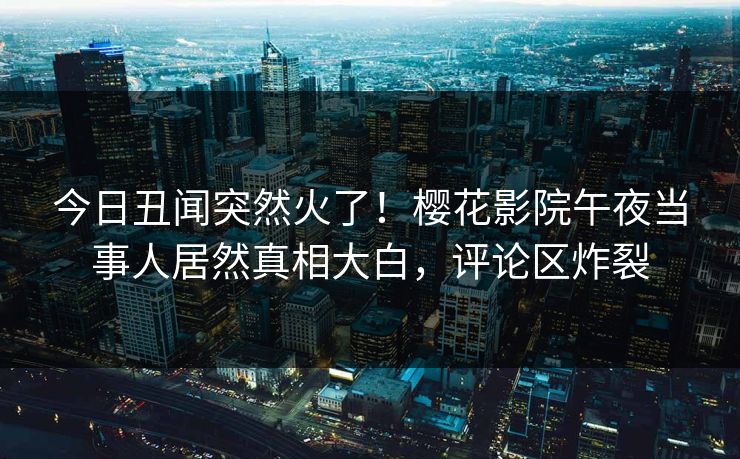 今日丑闻突然火了！樱花影院午夜当事人居然真相大白，评论区炸裂