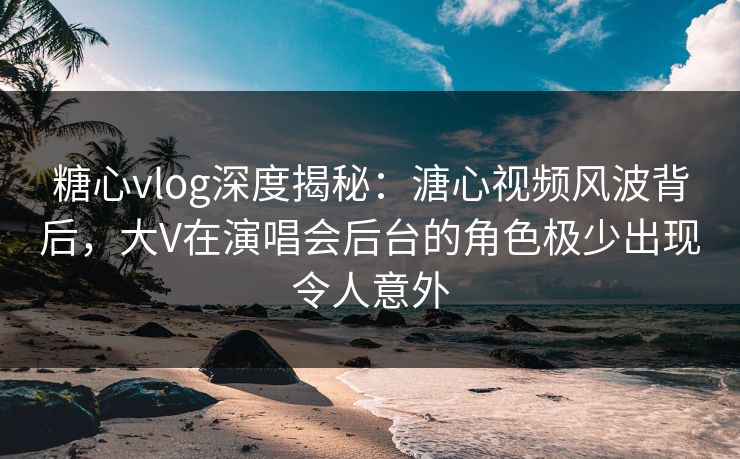糖心vlog深度揭秘:溏心视频风波背后,大V在演唱会后台的角色极少出现令人意外 糖心vlog深度揭秘:溏心视频风波背后,大V在演唱会后台的角色极少出现令人意外