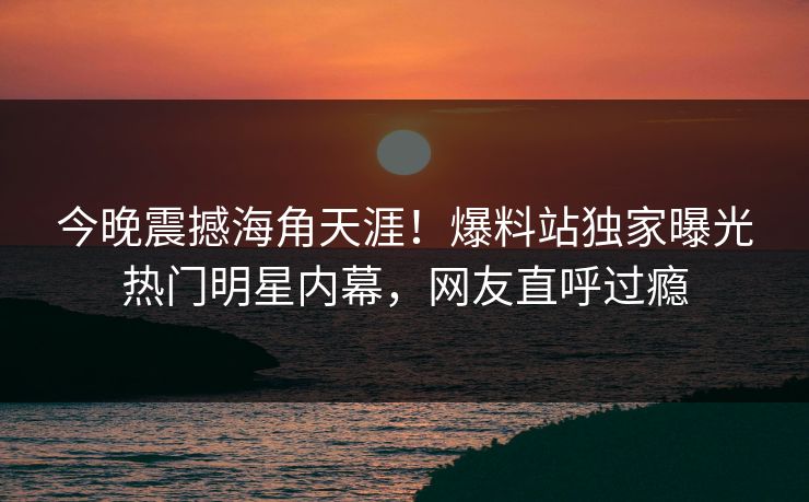 今晚震撼海角天涯！爆料站独家曝光热门明星内幕，网友直呼过瘾