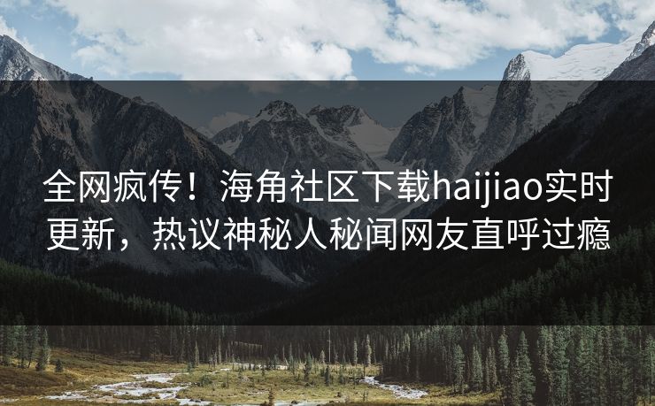 全网疯传！海角社区下载haijiao实时更新，热议神秘人秘闻网友直呼过瘾