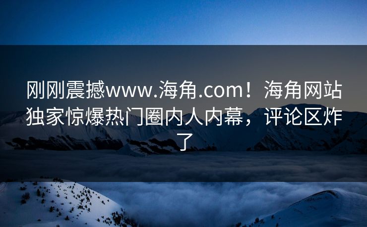 刚刚震撼www.海角.com！海角网站独家惊爆热门圈内人内幕，评论区炸了