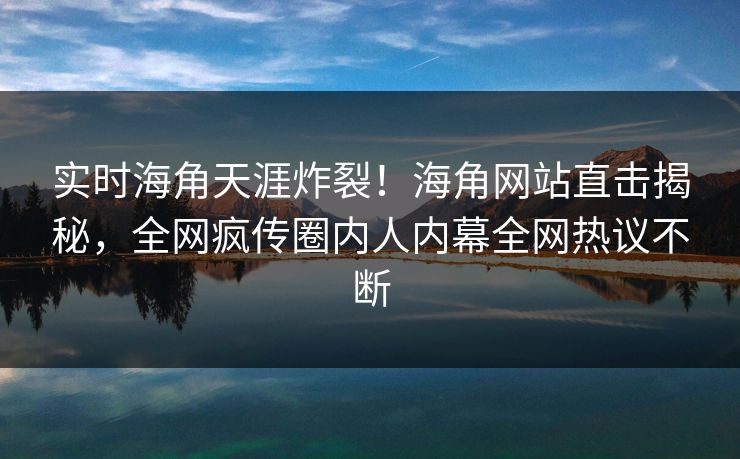 实时海角天涯炸裂！海角网站直击揭秘，全网疯传圈内人内幕全网热议不断