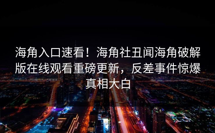 海角入口速看！海角社丑闻海角破解版在线观看重磅更新，反差事件惊爆真相大白