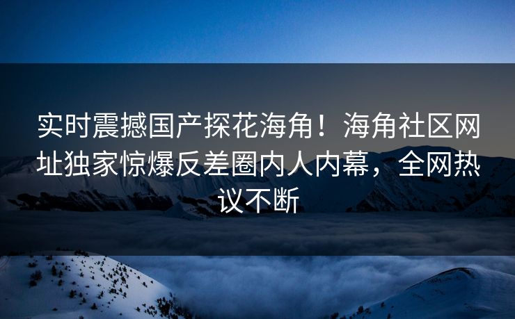 实时震撼国产探花海角！海角社区网址独家惊爆反差圈内人内幕，全网热议不断
