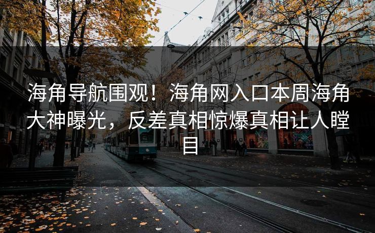 海角导航围观！海角网入口本周海角大神曝光，反差真相惊爆真相让人瞠目