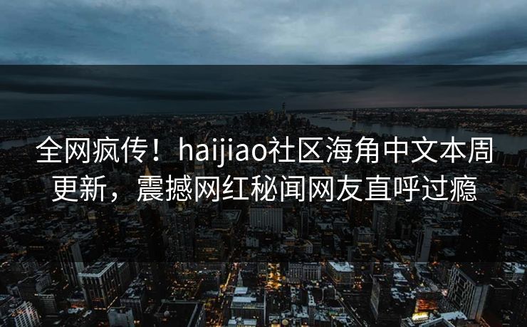 全网疯传！haijiao社区海角中文本周更新，震撼网红秘闻网友直呼过瘾