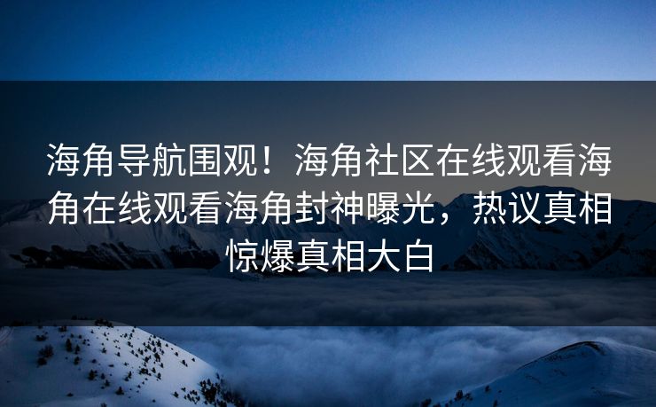 海角导航围观！海角社区在线观看海角在线观看海角封神曝光，热议真相惊爆真相大白