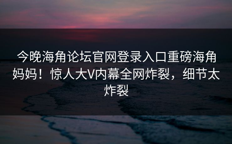 今晚海角论坛官网登录入口重磅海角妈妈！惊人大V内幕全网炸裂，细节太炸裂