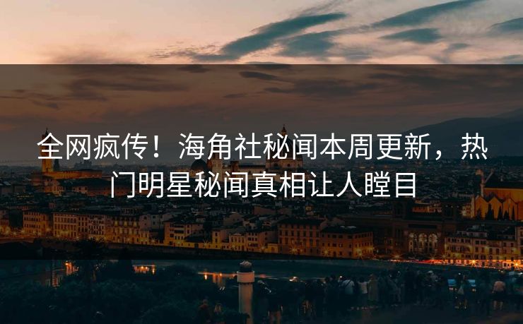 全网疯传！海角社秘闻本周更新，热门明星秘闻真相让人瞠目