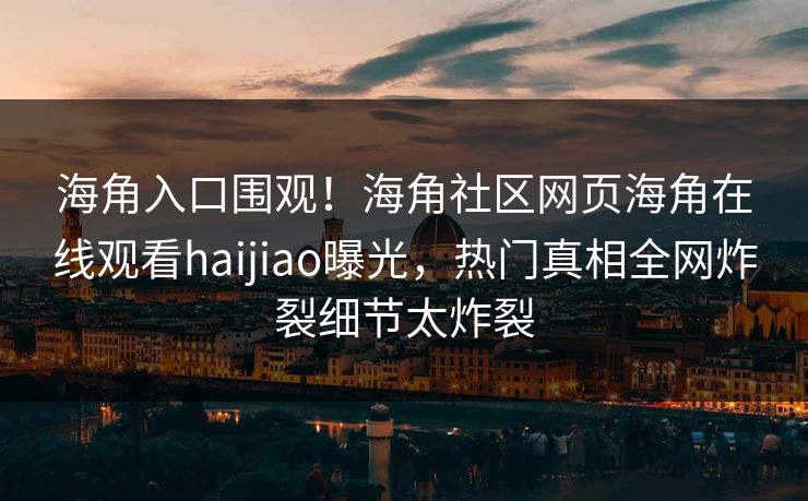海角入口围观！海角社区网页海角在线观看haijiao曝光，热门真相全网炸裂细节太炸裂