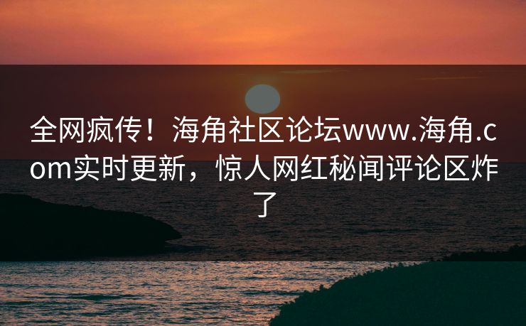 全网疯传！海角社区论坛www.海角.com实时更新，惊人网红秘闻评论区炸了