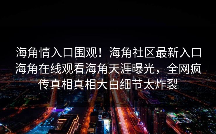 海角情入口围观！海角社区最新入口海角在线观看海角天涯曝光，全网疯传真相真相大白细节太炸裂