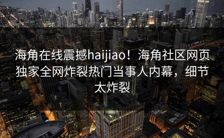 海角在线震撼haijiao！海角社区网页独家全网炸裂热门当事人内幕，细节太炸裂