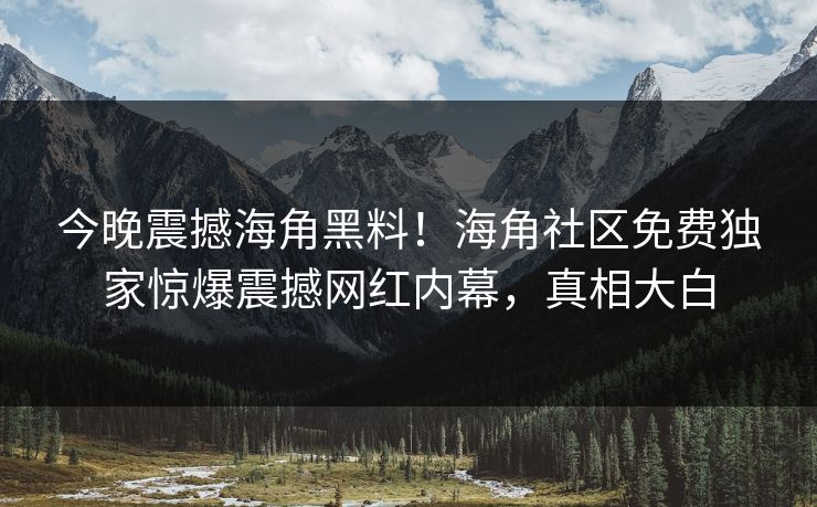 今晚震撼海角黑料！海角社区免费独家惊爆震撼网红内幕，真相大白