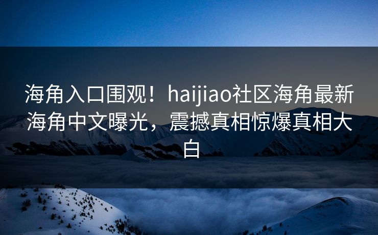 海角入口围观！haijiao社区海角最新海角中文曝光，震撼真相惊爆真相大白