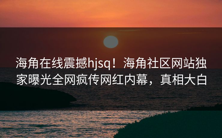 海角在线震撼hjsq！海角社区网站独家曝光全网疯传网红内幕，真相大白