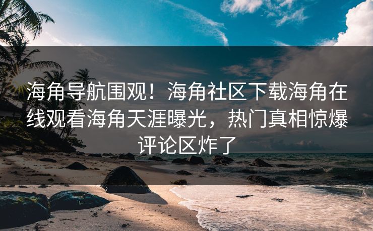 海角导航围观！海角社区下载海角在线观看海角天涯曝光，热门真相惊爆评论区炸了
