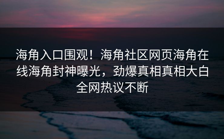 海角入口围观！海角社区网页海角在线海角封神曝光，劲爆真相真相大白全网热议不断