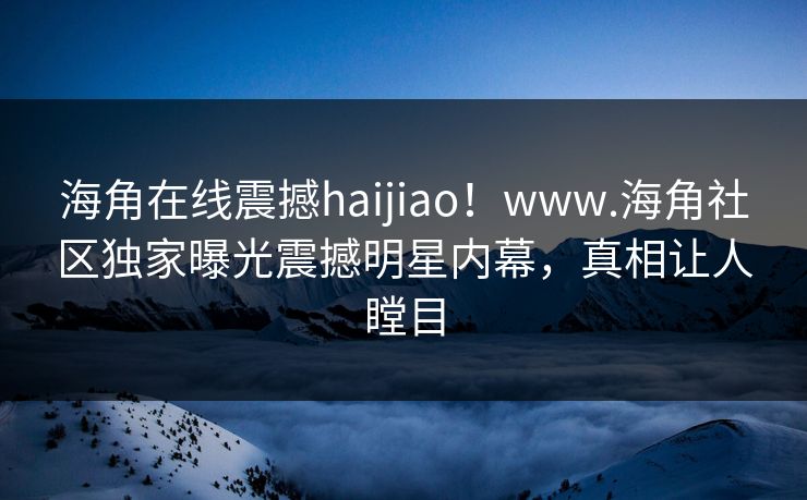 海角在线震撼haijiao！www.海角社区独家曝光震撼明星内幕，真相让人瞠目