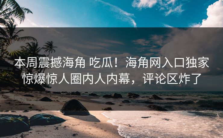 本周震撼海角 吃瓜！海角网入口独家惊爆惊人圈内人内幕，评论区炸了