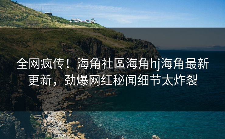 全网疯传！海角社區海角hj海角最新更新，劲爆网红秘闻细节太炸裂
