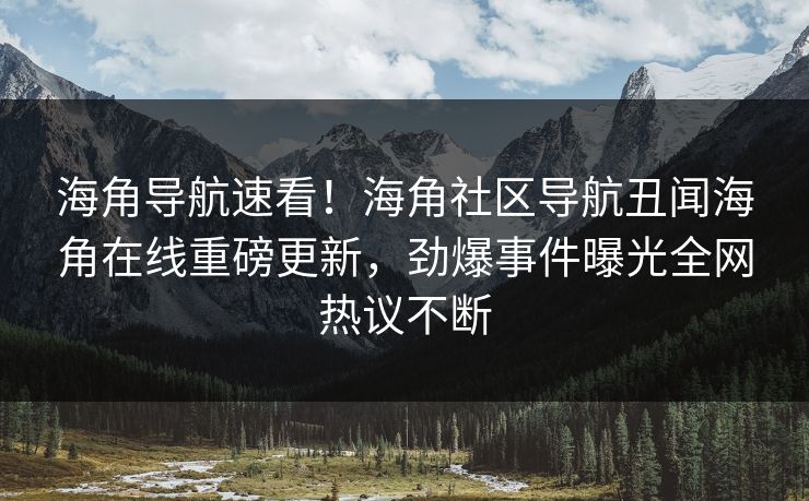 海角导航速看！海角社区导航丑闻海角在线重磅更新，劲爆事件曝光全网热议不断