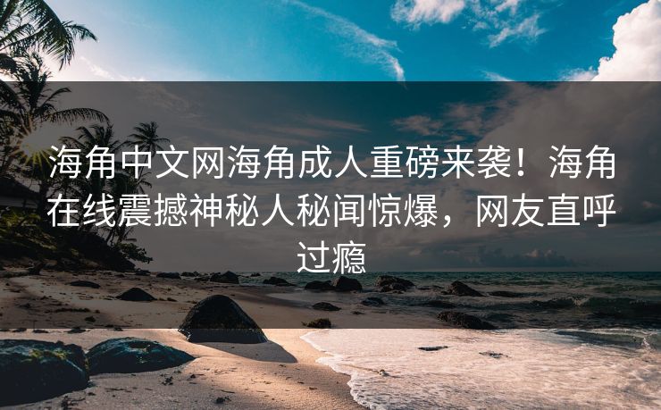 海角中文网海角成人重磅来袭！海角在线震撼神秘人秘闻惊爆，网友直呼过瘾