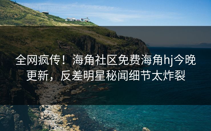 全网疯传！海角社区免费海角hj今晚更新，反差明星秘闻细节太炸裂
