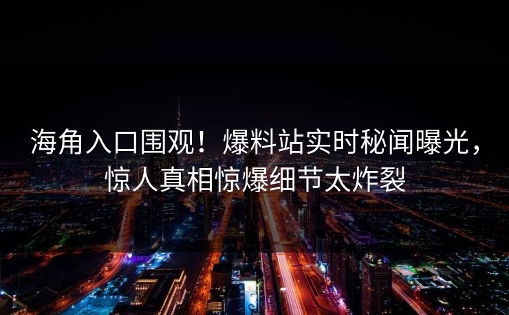 海角入口围观！爆料站实时秘闻曝光，惊人真相惊爆细节太炸裂