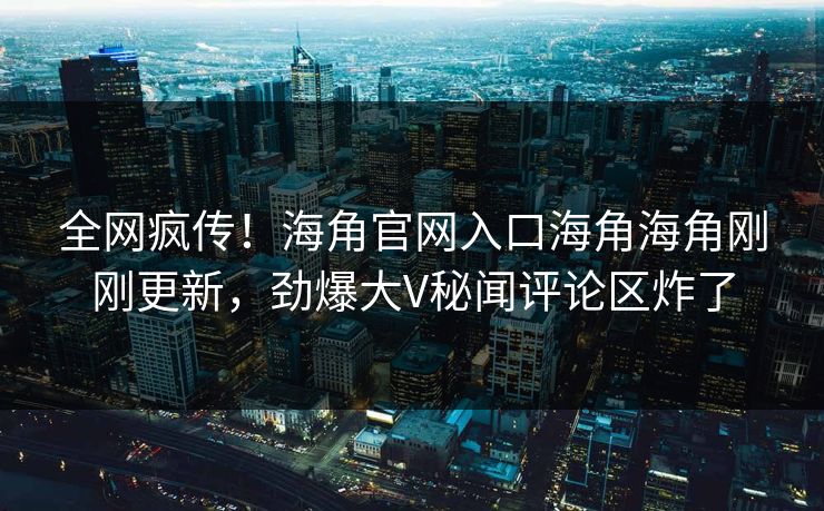 全网疯传！海角官网入口海角海角刚刚更新，劲爆大V秘闻评论区炸了