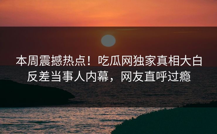 本周震撼热点！吃瓜网独家真相大白反差当事人内幕，网友直呼过瘾