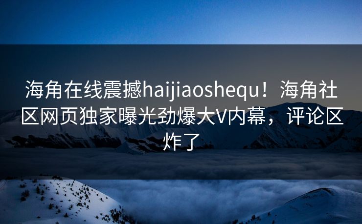 海角在线震撼haijiaoshequ！海角社区网页独家曝光劲爆大V内幕，评论区炸了