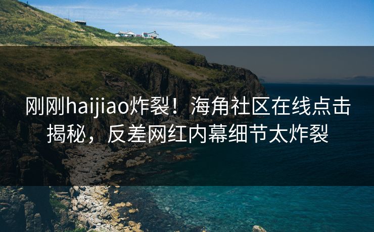 刚刚haijiao炸裂！海角社区在线点击揭秘，反差网红内幕细节太炸裂