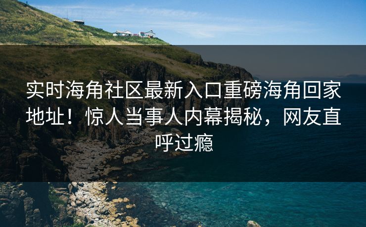 实时海角社区最新入口重磅海角回家地址！惊人当事人内幕揭秘，网友直呼过瘾