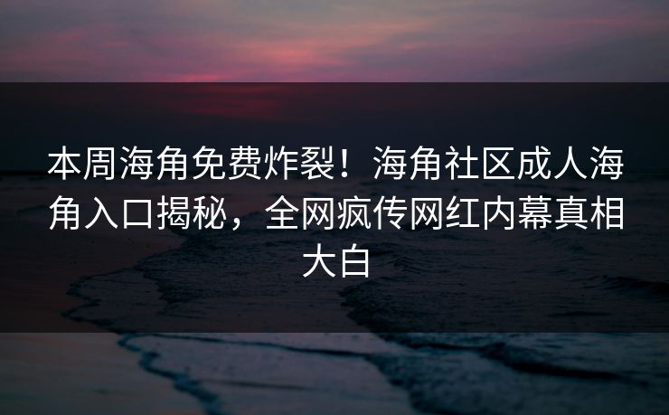 本周海角免费炸裂！海角社区成人海角入口揭秘，全网疯传网红内幕真相大白