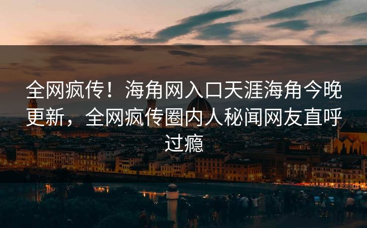 全网疯传！海角网入口天涯海角今晚更新，全网疯传圈内人秘闻网友直呼过瘾