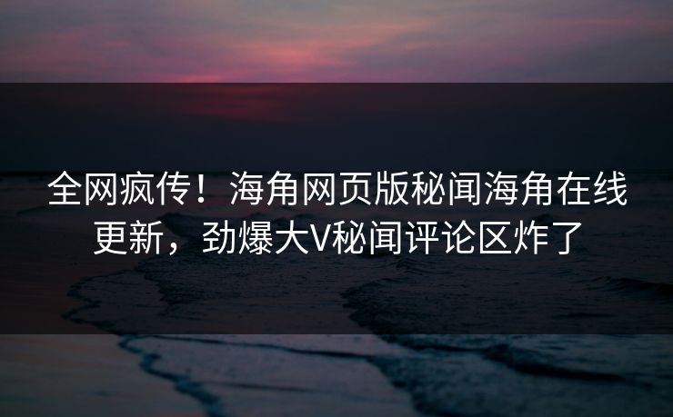 全网疯传！海角网页版秘闻海角在线更新，劲爆大V秘闻评论区炸了
