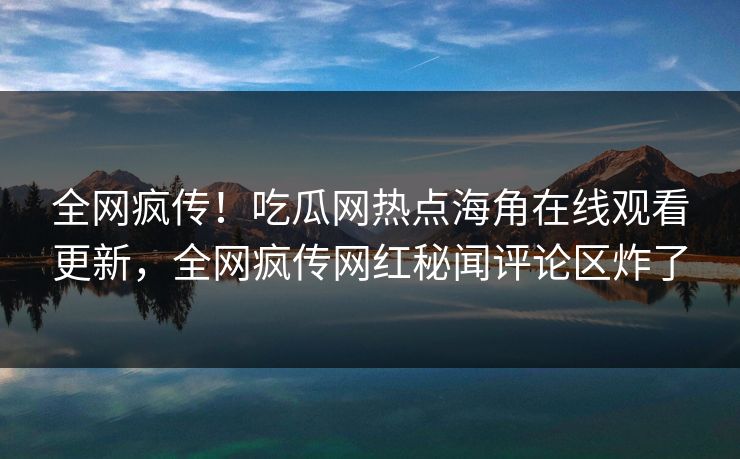 全网疯传！吃瓜网热点海角在线观看更新，全网疯传网红秘闻评论区炸了