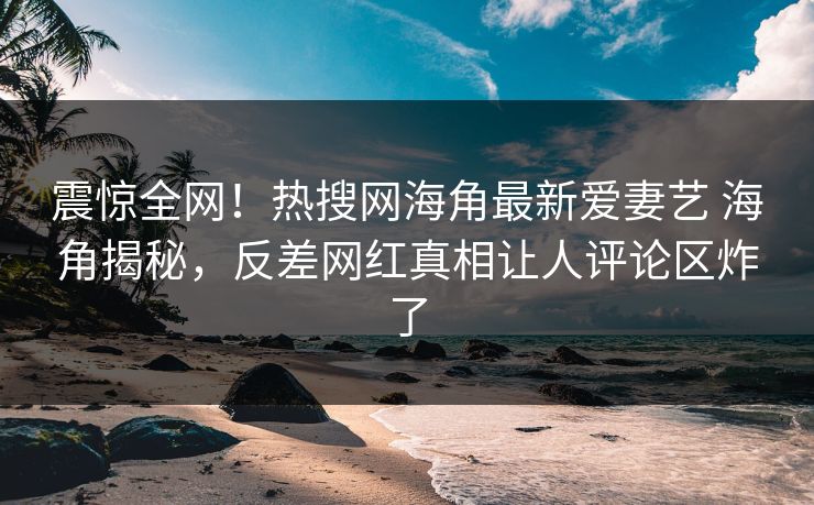 震惊全网！热搜网海角最新爱妻艺 海角揭秘，反差网红真相让人评论区炸了