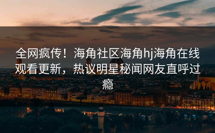 全网疯传！海角社区海角hj海角在线观看更新，热议明星秘闻网友直呼过瘾