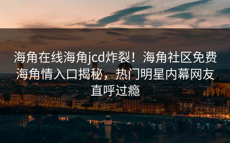 海角在线海角jcd炸裂！海角社区免费海角情入口揭秘，热门明星内幕网友直呼过瘾