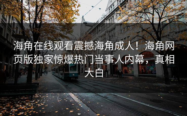海角在线观看震撼海角成人！海角网页版独家惊爆热门当事人内幕，真相大白