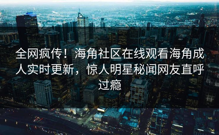 全网疯传！海角社区在线观看海角成人实时更新，惊人明星秘闻网友直呼过瘾