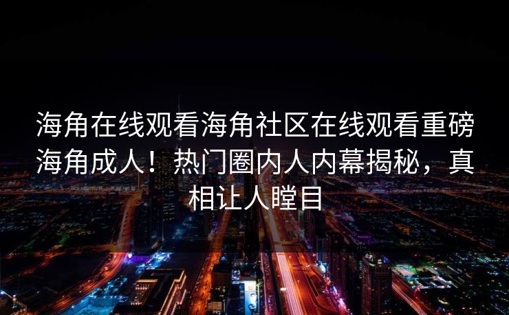 海角在线观看海角社区在线观看重磅海角成人！热门圈内人内幕揭秘，真相让人瞠目