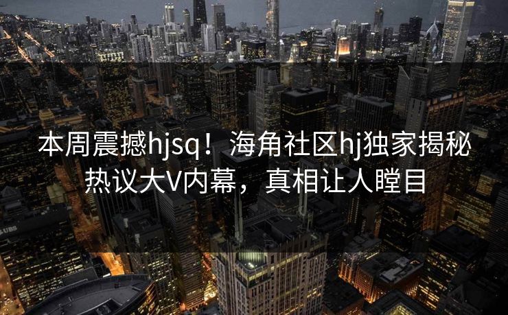 本周震撼hjsq！海角社区hj独家揭秘热议大V内幕，真相让人瞠目