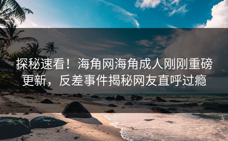 探秘速看！海角网海角成人刚刚重磅更新，反差事件揭秘网友直呼过瘾