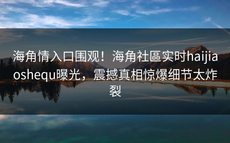 海角情入口围观！海角社區实时haijiaoshequ曝光，震撼真相惊爆细节太炸裂